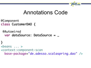 Annotations Code
@Component	
class CustomerDAO {	
	
  @Autowired	
   var dataSource: DataSource = _ 	
	
}
<beans ... >	
<context:component-scan	
   base-package="de.adesso.scalaspring.dao" />	
 