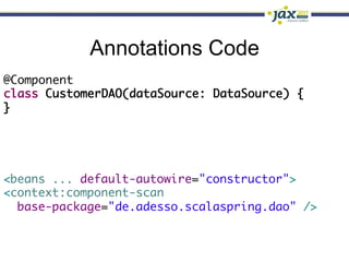 Annotations Code
@Component	
class CustomerDAO(dataSource: DataSource) {	
}




<beans ... default-autowire="constructor">	
<context:component-scan	
  base-package="de.adesso.scalaspring.dao" />	
 