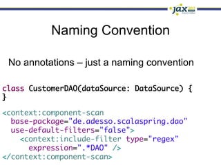 Naming Convention

 No annotations – just a naming convention

class CustomerDAO(dataSource: DataSource) {	
}

<context:component-scan	
  base-package="de.adesso.scalaspring.dao"	
  use-default-filters="false">	
    <context:include-filter type="regex"	
      expression=".*DAO" />	
</context:component-scan>
 