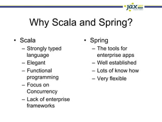 Why Scala and Spring?
•  Scala                  •  Spring
  –  Strongly typed          –  The tools for
     language                   enterprise apps
  –  Elegant                 –  Well established
  –  Functional              –  Lots of know how
     programming             –  Very flexible
  –  Focus on
     Concurrency
  –  Lack of enterprise
     frameworks
 