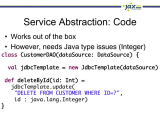 Service Abstraction: Code
 •  Works out of the box
 •  However, needs Java type issues (Integer)
class CustomerDAO(dataSource: DataSource) {	
   	
   val jdbcTemplate = new JdbcTemplate(dataSource)	
	
  def deleteById(id: Int) =	
     jdbcTemplate.update(	
      "DELETE FROM CUSTOMER WHERE ID=?",	
      id : java.lang.Integer)	
}	
 