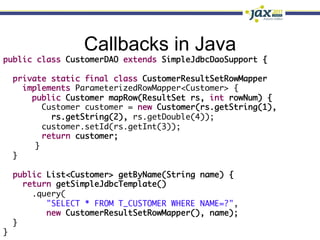 Callbacks in Java
public class CustomerDAO extends SimpleJdbcDaoSupport {	
	
   private static final class CustomerResultSetRowMapper	
      implements ParameterizedRowMapper<Customer> {	
        public Customer mapRow(ResultSet rs, int rowNum) {	
          Customer customer = new Customer(rs.getString(1),	
             rs.getString(2), rs.getDouble(4));	
          customer.setId(rs.getInt(3));	
          return customer;	
        	}	
   }	
	
   public List<Customer> getByName(String name) {	
      return getSimpleJdbcTemplate()	
        .query(	
            "SELECT * FROM T_CUSTOMER WHERE NAME=?",	
            new CustomerResultSetRowMapper(), name);	
   }	
}	
 