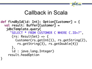 Callback in Scala
def findById(id: Int): Option[Customer] = {	
  val result: Buffer[Customer] =	
   jdbcTemplate.query(	
     "SELECT * FROM CUSTOMER C WHERE C.ID=?",	
      (rs: ResultSet) => {	
        Customer(rs.getInt(1), rs.getString(2),	
          rs.getString(3), rs.getDouble(4))	
      },	
      id : java.lang.Integer)	
    result.headOption	
}
 