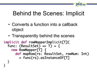 Behind the Scenes: Implicit
  •  Converts a function into a callback
     object
  •  Transparently behind the scenes
implicit def rowMapperImplicit[T](	
  func: (ResultSet) => T) = {	
     new RowMapper[T] {	
       def mapRow(rs: ResultSet, rowNum: Int) 	
         = func(rs).asInstanceOf[T]	
  }	
}
 