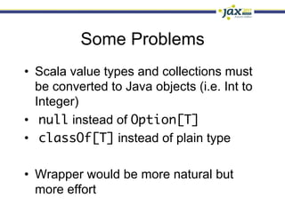 Some Problems
•  Scala value types and collections must
   be converted to Java objects (i.e. Int to
   Integer)
•  null instead of Option[T]
•  classOf[T] instead of plain type

•  Wrapper would be more natural but
   more effort
 