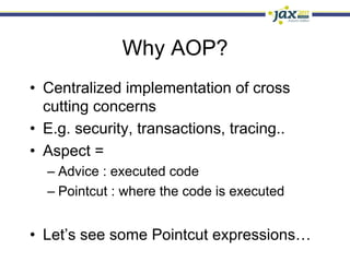 Why AOP?
•  Centralized implementation of cross
   cutting concerns
•  E.g. security, transactions, tracing..
•  Aspect =
  –  Advice : executed code
  –  Pointcut : where the code is executed


•  Let’s see some Pointcut expressions…
 