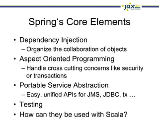 Spring‘s Core Elements
•  Dependency Injection
  –  Organize the collaboration of objects
•  Aspect Oriented Programming
  –  Handle cross cutting concerns like security
     or transactions
•  Portable Service Abstraction
  –  Easy, unified APIs for JMS, JDBC, tx …
•  Testing
•  How can they be used with Scala?
 