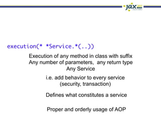 execution(* *Service.*(..))
      Execution of any method in class with suffix
      Any number of parameters, any return type
                     Any Service
             i.e. add behavior to every service
                    (security, transaction)

             Defines what constitutes a service

             Proper and orderly usage of AOP
 