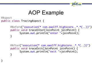 AOP Example
@Aspect	
public class TracingAspect {	
	
     	@Before("execution(* com.ewolff.highscore..*.*(..))")	
     	public void traceEnter(JoinPoint joinPoint) {	
     	     	System.out.println("enter "+joinPoint);	
     	}	
     		
	
     	@After("execution(* com.ewolff.highscore..*.*(..))")	
     	public void traceExit(JoinPoint joinPoint) {	
     	     	System.out.println("exit "+joinPoint);	
     	}	
	
}
 