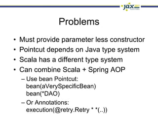 Problems
•    Must provide parameter less constructor
•    Pointcut depends on Java type system
•    Scala has a different type system
•    Can combine Scala + Spring AOP
     –  Use bean Pointcut:
        bean(aVerySpecificBean)
        bean(*DAO)
     –  Or Annotations:
        execution(@retry.Retry * *(..))
 