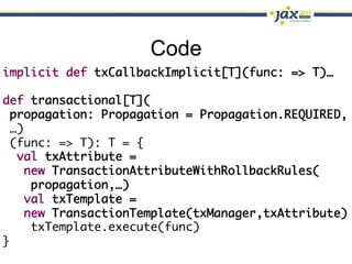 Code
implicit def txCallbackImplicit[T](func: => T)…	
	
def transactional[T](	
  propagation: Propagation = Propagation.REQUIRED,	
  …)	
  (func: => T): T = {	
   val txAttribute = 	
    new TransactionAttributeWithRollbackRules(	
      propagation,…)	
    val txTemplate =	
    new TransactionTemplate(txManager,txAttribute)	
      txTemplate.execute(func)	
}
 