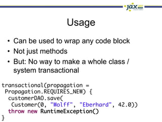 Usage
 •  Can be used to wrap any code block
 •  Not just methods
 •  But: No way to make a whole class /
    system transactional

transactional(propagation = 	
  Propagation.REQUIRES_NEW) {	
   customerDAO.save(	
    Customer(0, "Wolff", "Eberhard", 42.0))	
   throw new RuntimeException()	
}
 