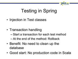 Testing in Spring
•  Injection in Test classes

•  Transaction handling
  –  Start a transaction for each test method
  –  At the end of the method: Rollback
•  Benefit: No need to clean up the
   database
•  Good start: No production code in Scala
 