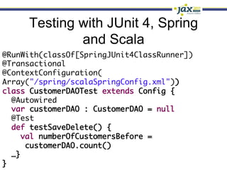 Testing with JUnit 4, Spring
             and Scala
@RunWith(classOf[SpringJUnit4ClassRunner])	
@Transactional	
@ContextConfiguration(	
Array("/spring/scalaSpringConfig.xml"))	
class CustomerDAOTest extends Config {	
   @Autowired	
   var customerDAO : CustomerDAO = null	
   @Test	
   def testSaveDelete() {	
     val numberOfCustomersBefore =	
       customerDAO.count()	
   …}	
}	
 