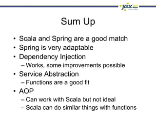 Sum Up
•  Scala and Spring are a good match
•  Spring is very adaptable
•  Dependency Injection
  –  Works, some improvements possible
•  Service Abstraction
  –  Functions are a good fit
•  AOP
  –  Can work with Scala but not ideal
  –  Scala can do similar things with functions
 