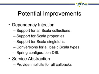 Potential Improvements
•  Dependency Injection
  –  Support for all Scala collections
  –  Support for Scala properties
  –  Support for Scala singletons
  –  Conversions for all basic Scala types
  –  Spring configuration DSL
•  Service Abstraction
  –  Provide implicits for all callbacks
 