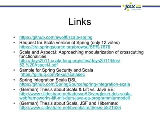 Links
•  https://github.com/ewolff/scala-spring
•  Request for Scala version of Spring (only 12 votes)
   https://jira.springsource.org/browse/SPR-7876
•  Scala and AspectJ: Approaching modularization of crosscutting
   functionalities
   http://days2011.scala-lang.org/sites/days2011/files/
   52.%20AspectJ.pdf
•  Sample for Spring Security and Scala
    https://github.com/tekul/scalasec
•  Spring Integration Scala DSL
   https://github.com/SpringSource/spring-integration-scala
•  (German) Thesis about Scala & Lift vs. Java EE:
   http://www.slideshare.net/adessoAG/vergleich-des-scala-
   webframeworks-lift-mit-dem-java-ee-programmiermodell
•  (German) Thesis about Scala, JSF and Hibernate:
   http://www.slideshare.net/bvonkalm/thesis-5821628
 