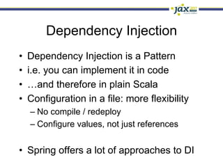 Dependency Injection
•    Dependency Injection is a Pattern
•    i.e. you can implement it in code
•    …and therefore in plain Scala
•    Configuration in a file: more flexibility
     –  No compile / redeploy
     –  Configure values, not just references


•  Spring offers a lot of approaches to DI
 