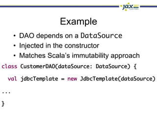 Example
   •  DAO depends on a DataSource	
   •  Injected in the constructor
   •  Matches Scala’s immutability approach
class CustomerDAO(dataSource: DataSource) {	
   	
   val jdbcTemplate = new JdbcTemplate(dataSource)	
	
...	
	
}	
 