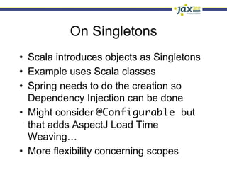 On Singletons
•  Scala introduces objects as Singletons
•  Example uses Scala classes
•  Spring needs to do the creation so
   Dependency Injection can be done
•  Might consider @Configurable but
   that adds AspectJ Load Time
   Weaving…
•  More flexibility concerning scopes
 