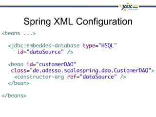 Spring XML Configuration
<beans ...>	
	
  <jdbc:embedded-database type="HSQL"	
     id="dataSource" />	
	
  <bean id="customerDAO" 	
   class="de.adesso.scalaspring.dao.CustomerDAO">	
    <constructor-arg ref="dataSource" />	
  </bean>	
	
</beans>
 