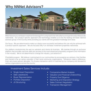 NNetAdvisorsisanetleaseinvestmentbrokeragefirmcomprisedofaneliteallianceofexperiencedprofessionals
nationwide. Our product specific approach and technology enables us to be the leading net lease national
advisory group in the Country while providing our clients with the greatest knowledge and value.
Our focus. We are determined to make our clients more successful and believe this can only be achieved with
a product specific approach. We are focused ONLY on net lease investment properties nationwide.
Our platform revolutionizes the way our advisors and clients do business. We operate through an exclusive
platform that provides real time data and access to the most advanced proprietary programs and information
in the industry. We’re not determined to change the industry, just advance it!
Charitable program. We believe in giving back to our communities by encouraging our advisors, their families
and friends to be an active volunteer in their local community organizations. Donations make a difference,
that’s why every advisor allocates 1% of every transaction which is matched by our company and donated to
various organizations across the country.
•	 Single Asset Disposition
•	 Sale Leasebacks
•	 Buyer Representation
•	 Portfolio Disposition
•	 JV Structuring
•	 Comparative Market Analysis
•	 Valuation and Financial Underwriting
•	 Property Due Diligence
•	 Marketing and Disposition Strategy
•	 Sales Contract Negotiation
•	 Transaction Management
Why NNNet Advisors?
Investment Sales Services Include:
 