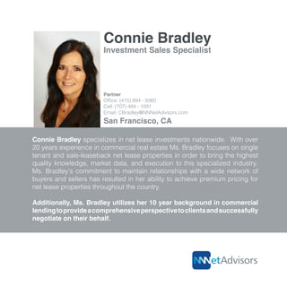 Connie Bradley
Connie Bradley specializes in net lease investments nationwide. With over
20 years experience in commercial real estate Ms. Bradley focuses on single
tenant and sale-leaseback net lease properties in order to bring the highest
quality knowledge, market data, and execution to this specialized industry.
Ms. Bradley’s commitment to maintain relationships with a wide network of
buyers and sellers has resulted in her ability to achieve premium pricing for
net lease properties throughout the country.
Additionally, Ms. Bradley utilizes her 10 year background in commercial
lendingtoprovideacomprehensiveperspectivetoclientsandsuccessfully
negotiate on their behalf.
Investment Sales Specialist
Partner
Office: (415) 894 - 9360
Cell: (707) 484 - 1091
Email: CBradley@NNNetAdvisors.com
San Francisco, CA
 