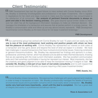 Client Testimonials:
PMB Development has had the good fortune to have worked with Connie Bradley since 2010.
Ms. Bradley is extremely knowledgeable and professional in net lease investments. She is capable
in negotiations for her client and stays involved to make sure the transaction has consummated to
the satisfaction of all concerned. Her analysis of pertinent financial documents is always on
point and aids in the decision making process. She goes beyond typical broker duties to make
sure her client has all the background information necessary to make an informed decision. She
manages the timetables of a transaction and assures that all parties perform in a timely manner. Ms.
Bradley’s communication skills and follow up are way above industry standards. PMB Development
recommends Connie Bradley as the best choice for net lease investment brokerage.”
				
PMB Development
“
Our partnership group has worked with Connie Bradley for over 15 years and can easily say that
she is one of the most professional, hard working and positive people with whom we have
had the pleasure of working with. Connie Bradley has represented our interest on both sides of
a transaction and has gone above and beyond the level of what we expect in a broker. We have
had challenges in several transactions that have involved environmental issues, financing constraints
or general miscommunications. Ms. Bradley has represented her findings and opinions in a clear,
professional, and timely manner, which has allowed us to be able to make informed decisions, knowing
that we are operating with the most current information available. She has excellent communication
skills and I feel extremely comfortable in having her represent our interest. Most importantly, she has
the creativity and good judgment to be able to keep the transaction moving if it begins to stall. We
consider Ms. Bradley a vital part of our team of real estate consultants and it is with respect that
we would recommend Connie Bradley to anyone requiring a Net Lease Investment broker.”
RMIC Assets, Inc.
“
Connie Bradley closes transactions. She approaches challenges with good judgment and creativity
in order to keep a transaction on track. Ms. Bradley professionally manages the details of financing,
environmental issues and buyer/seller concerns which could easily derail a transaction. Ms. Bradley
works very hard and more importantly…smart until the deal is completed. She has a great deal
of integrity and works in a professional and ethical manner.”
Rizzo & Associates LLC
“
 
