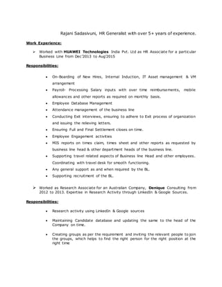 Rajani Sadasivuni, HR Generalist with over 5+ years of experience.
Work Experience:
 Worked with HUAWEI Technologies India Pvt. Ltd as HR Associate for a particular
Business Line from Dec’2013 to Aug’2015
Responsibilities:
 On-Boarding of New Hires, Internal Induction, IT Asset management & VM
arrangement
 Payroll- Processing Salary inputs with over time reimbursements, mobile
allowances and other reports as required on monthly basis.
 Employee Database Management
 Attendance management of the business line
 Conducting Exit interviews, ensuring to adhere to Exit process of organization
and issuing the relieving letters.
 Ensuring Full and Final Settlement closes on time.
 Employee Engagement activities
 MIS reports on times claim, times sheet and other reports as requested by
business line head & other department heads of the business line.
 Supporting travel related aspects of Business line Head and other employees.
Coordinating with travel desk for smooth functioning.
 Any general support as and when required by the BL.
 Supporting recruitment of the BL.
 Worked as Research Associate for an Australian Company, Denique Consulting from
2012 to 2013. Expertise in Research Activity through LinkedIn & Google Sources.
Responsibilities:
 Research activity using LinkedIn & Google sources
 Maintaining Candidate database and updating the same to the head of the
Company on time.
 Creating groups as per the requirement and inviting the relevant people to join
the groups, which helps to find the right person for the right position at the
right time
 