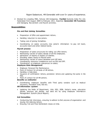 Rajani Sadasivuni, HR Generalist with over 5+ years of experience.
 Worked for a leading MNC, fortune 100 Companies, FactSet Systems India Pvt. Ltd,
Hyderabad from August 2009 to February 2011. Expertise Generalist HR Functions
and managing Recruitment and Payroll activities.
Responsibilities:
Pre and Post Joining formalities
 Preparation of Offer and appointment letters.
 Handling induction to new joiners.
 Taking care of joining formalities.
 Coordinating on salary accounts, new joiner’s information to pay roll team,
accounts team and other related teams.
Payroll process
 Preparation of salary structures for rolling out offer letters.
 Maintaining tracker of salary details of all the employees.
 Generation of reports in respect of salaries.
 Providing salary inputs to Payroll team.
 Maintaining tracker of Leave database and LOP data.
 Coordinating statutory compliances such as ESI and EPF.
 Coordination on employee grievances on salary.
Employee Data Management
 Employee Personal File Maintenance.
 Point of Contact for all kinds of HR letters.
 Handling e-help desk.
 Issuance of confirmation letters, promotion letters and updating the same in the
MIS.
 Point of contact for all HR Letters.
Benefits co ordination
 Coordinating employee benefits with Third party vendors such as medical
insurance, Provident fund, ESI etc.
HR information system
 Updating the fields of Department, title, DOJ, DOB, father's name, education
details, previous job details, exit data etc by using Employee information
Management System (Excel Report).
Exit formalities
 Conducting Exit interviews, ensuring to adhere to Exit process of organization and
issuing the relieving letters.
 Ensuring Full and Final Settlement closes on time.
 