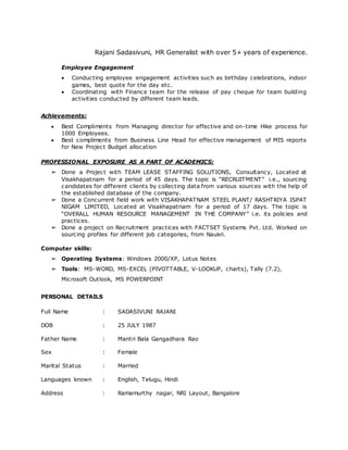 Rajani Sadasivuni, HR Generalist with over 5+ years of experience.
Employee Engagement
 Conducting employee engagement activities such as birthday celebrations, indoor
games, best quote for the day etc.
 Coordinating with Finance team for the release of pay cheque for team building
activities conducted by different team leads.
Achievements:
 Best Compliments from Managing director for effective and on-time Hike process for
1000 Employees.
 Best compliments from Business Line Head for effective management of MIS reports
for New Project Budget allocation
PROFESSIONAL EXPOSURE AS A PART OF ACADEMICS:
➢ Done a Project with TEAM LEASE STAFFING SOLUTIONS, Consultancy, Located at
Visakhapatnam for a period of 45 days. The topic is “RECRUITMENT” i.e., sourcing
candidates for different clients by collecting data from various sources with the help of
the established database of the company.
➢ Done a Concurrent field work with VISAKHAPATNAM STEEL PLANT/ RASHTRIYA ISPAT
NIGAM LIMITED, Located at Visakhapatnam for a period of 17 days. The topic is
“OVERALL HUMAN RESOURCE MANAGEMENT IN THE COMPANY” i.e. its policies and
practices.
➢ Done a project on Recruitment practices with FACTSET Systems Pvt. Ltd. Worked on
sourcing profiles for different job categories, from Naukri.
Computer skills:
➢ Operating Systems: Windows 2000/XP, Lotus Notes
➢ Tools: MS-WORD, MS-EXCEL (PIVOTTABLE, V-LOOKUP, charts), Tally (7.2),
Microsoft Outlook, MS POWERPOINT
PERSONAL DETAILS
Full Name : SADASIVUNI RAJANI
DOB : 25 JULY 1987
Father Name : Mantri Bala Gangadhara Rao
Sex : Female
Marital Status : Married
Languages known : English, Telugu, Hindi
Address : Ramamurthy nagar, NRI Layout, Bangalore
 