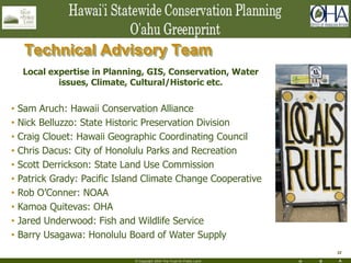 H R A
32
© Copyright 2004 The Trust for Public Land
Technical Advisory Team
Local expertise in Planning, GIS, Conservation, Water
issues, Climate, Cultural/Historic etc.
• Sam Aruch: Hawaii Conservation Alliance
• Nick Belluzzo: State Historic Preservation Division
• Craig Clouet: Hawaii Geographic Coordinating Council
• Chris Dacus: City of Honolulu Parks and Recreation
• Scott Derrickson: State Land Use Commission
• Patrick Grady: Pacific Island Climate Change Cooperative
• Rob O’Conner: NOAA
• Kamoa Quitevas: OHA
• Jared Underwood: Fish and Wildlife Service
• Barry Usagawa: Honolulu Board of Water Supply
 