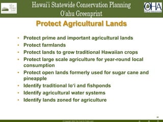 H R A
34
© Copyright 2004 The Trust for Public Land
Protect Agricultural Lands
• Protect prime and important agricultural lands
• Protect farmlands
• Protect lands to grow traditional Hawaiian crops
• Protect large scale agriculture for year-round local
consumption
• Protect open lands formerly used for sugar cane and
pineapple
• Identify traditional lo‘i and fishponds
• Identify agricultural water systems
• Identify lands zoned for agriculture
 