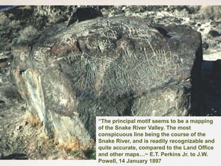 “The principal motif seems to be a mapping
of the Snake River Valley. The most
conspicuous line being the course of the
Snake River, and is readily recognizable and
quite accurate, compared to the Land Office
and other maps…~ E.T. Perkins Jr. to J.W.
Powell, 14 January 1897
 