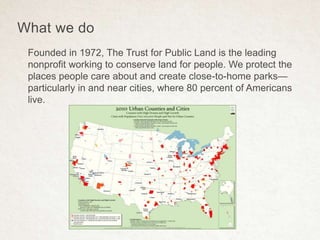 What we do
Founded in 1972, The Trust for Public Land is the leading
nonprofit working to conserve land for people. We protect the
places people care about and create close-to-home parks—
particularly in and near cities, where 80 percent of Americans
live.
 