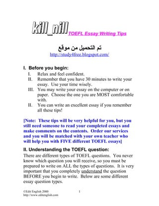 TOEFL Essay Writing Tips


                         ‫تم التحميل من موقع‬
                   http://study4free.blogspot.com/

I. Before you begin:
   I. Relax and feel confident.
   II. Remember that you have 30 minutes to write your
        essay. Use your time wisely.
   III. You may write your essay on the computer or on
        paper. Choose the one you are MOST comfortable
        with.
   II. You can write an excellent essay if you remember
        all these tips!

[Note: These tips will be very helpful for you, but you
still need someone to read your completed essays and
make comments on the contents. Order our services
and you will be matched with your own teacher who
will help you with FIVE different TOEFL essays]
II. Understanding the TOEFL question:
There are different types of TOEFL questions. You never
know which question you will receive, so you must be
prepared to write on ALL the types of questions. It is very
important that you completely understand the question
BEFORE you begin to write. Below are some different
essay question types.

©Edit English 2000                1
http://www.editenglish.com
 