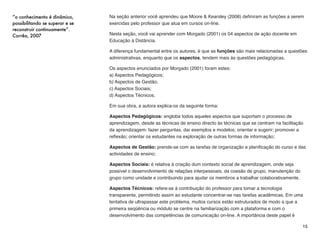 A diferença da abordagem de Salmon (2000) em relação à "Função" e aos "Aspectos", é
porque enquanto estes 02 acontecem durante todo o curso, em instâncias diferentes, as
"Etapas" ocorrem de forma concatenada, uma após a outra, de acordo com o andamento do
curso.
Ao desenvolver uma pesquisa especíﬁca na esfera da atuação docente, o foco de Salmon
(2000) era descobrir a dinâmica de cursos on-line, onde foram observadas as ações e as
reações no decorrer do curso.
No intuito de organizar os resultados, a autora tabulou os resultados em 05 Etapas:  
a) Acesso e Motivação; 
b) Socialização On-Line; 
c) Partilha da Informação; 
d)Construção do Conhecimento; 
e) Desenvolvimento Pessoal.
ISSO QUER DIZER QUE...
O professor que atua em Educação à Distância inicia o curso na etapa “Acesso e
Motivação”.
Este passo representa um dos momentos mais importantes para alunos e professor, quando
são estabelecidos os pontos de contato entre os participantes da turma.
Mesmo separados ﬁsicamente, as atividades pedagógicas ocorridas nesta primeira etapa
criam a ambiência social, quando o professor se apresenta e informa sua titulação, e ainda,
esclarece como o curso irá se desenvolver.
Neste momento de início do curso, o professor deve priorizar as dúvidas referentes ao uso do
ambiente virtual, já que as atividades pedagógicas ocorrem ali, e se o aluno tiver diﬁculdade,
tenderá a abandonar o curso ainda no início.
15
... permitem aos alunos experimentar
a sensação de turma, pois cada
cursista não é apenas um clique do
mouse...
Salmon (2000)
 