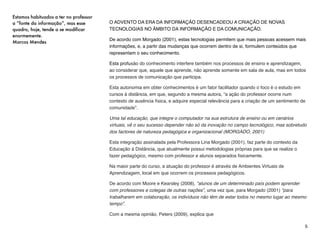 Isso não signiﬁca que o professor perdeu
seu lugar, ao contrário, está deixando de ser
o “detentor” do conhecimento para ser o
“ m e d i a d o r ” d e u m c o n h e c i m e n t o
culturalmente construído e compartilhado.
É ele quem orienta as investigações dos
alunos, incentiva o prazer pelo saber,
observa e aproveita o modo como cada
aluno constrói seu próprio conhecimento.
(FREIRE, Paulo. 1998)
Como se estivesse descrevendo o
professor que atua em cursos à
distância, esta mudança citada por Freire
(1998) representa uma evolução natural
face à evolução da sociedade humana,
que, em virtude do volume de informações e
a facilidade de acessá-la, o indivíduo passa
a ter uma opinião mais sólida, baseada nos
muitos conhecimentos que acaba por
construir no seu cotidiano.
A variedade de jornais e revistas criadas
para atender nichos especíﬁcos, a redução
dos preços e o aumento dos títulos lançados
em livros, a fácil disseminação de vídeos on-
line, representam parte deste universo de
informações que supre os saberes do aluno
habituado à internet.
Este é um dos motivos que levam o
professor a entrar no cenário do aluno.
Na condição de professor, sensibiliza o
aluno, esclarece a importância do aprender
a conhecer.
Na condição de parceiro, caminha junto
com aluno em direção à descoberta,
incentiva o aluno a aprender a fazer,
interpreta, compreende. (Cox, 2003).
De acordo com Moore e Kearsley (2008),
Maia (2007) e Corrêa (2007), alunos virtuais
ensejam uma conduta autônoma, e
precisam ser acompanhados por um
professor diferenciado, que entenda esta
nova concepção no seu fazer pedagógico.
Uma das descrições deste professor é
encontrada em Paulo Freire (1996), como
um sujeito orientador, consciente de que
“ensinar não é transferir conhecimento, mas
criar as possibilidades para sua própria
produção ou a sua construção”.
O perﬁl do professor de alunos à distância
deve estar em constantes (re) aprendizados
e (re) descobertas, de forma que o docente
possa ratiﬁcar o que ainda está em voga, e
retiﬁcar o que lhe impede de levar seu aluno
ao aprendizado.
5
 