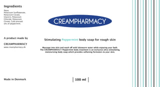 Ingredients
Aqua,
Potassium Sunflowerate,
Potassium Cocate,
Glycerin, Potassium
Chloride, Potassium
Citrate, Cold pressed
oils of peppermint.
A product made by
CREAMPHARMACY
www.creampharmacy.dk
Stimulating Peppermint body soap for rough skin
Massage into skin and wash off with lukewarm water while enjoying your bath.
The CREAMPHARMACY Peppermint body treatment is an exclusive ultra stimulating,
moisturizing body soap which provides softening formulars to your skin.
100 mlMade in Denmark
 