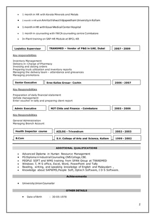 2 
 1 month in HR with Kerala Minerals and Metals 
 1 month in HR with Amrita Vishwa Vidyapeetham University in Kollam 
 1 month in HR with Kovai Medical Center Hospital 
 1 month in counseling with YWCA counseling centre Coimbatore 
 In-Plant training on SAP-HR Module at BPCL-KR 
Logistics Supervisor TRANSMED – Vendor of P&G in UAE, Dubai 
2007 - 2009 
Key responsibilities 
Inventory Management 
Delivery in- Charge of Pharmacy 
Invoicing and closing orders 
Preparing truck utilization and inventory reports 
Managing the delivery team – attendance and grievances 
Managing promotions 
Senior Executive 
Key Responsibilities 
Sree Kailas Group– Cochin 2006 - 2007 
Preparation of daily financial statement 
Vehicle management 
Enter voucher in tally and preparing client report 
Admin Executive MJT Chits and Finance - Coimbatore 2003 - 2006 
Key Responsibilities 
General Administration 
Managing Branch Account 
AIILSG - Trivandrum 2002 - 2003 
S.V. College of Arts and Science, Kollam 1999 - 2002 
ADDITIONAL QUALIFICATIONS 
Health Inspector course 
coursecocoursechargeexe 
cutive 
B.Com 
coursecocoursechargeexe 
cutive 
 Advanced Diploma in Human Resource Management 
 PG Diploma in Industrial Counseling, CMS College, CBE. 
 PEOPLE SOFT and WMS training from SPAN Group at TRANSMED 
 Windows 7, M S office, Excel, Word, PowerPoint and Tally 
 Reading, writing, and speaking knowledge of English and Malayalam , 
 Knowledge about SAPWMS,People Soft, Optech Software, I D S Software. 
Achievements 
 University Union Counselor 
OTHER DETAILS 
 Date of Birth : 30-05-1978 
 