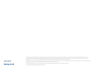 The information contained herein is of a general nature and is not intended to address the circumstances of any particular individual or entity. Although we endeavour to provide
accurate and timely information, there can be no guarantee that such information is accurate as of the date it is received or that it will continue to be accurate in the future. No one
should act on such information without appropriate professional advice after a thorough examination of the particular situation.
© 2014 KPMG LLP, a UK limited liability partnership, is a subsidiary of KPMG Europe LLP and a member firm of the KPMG network of independent member firms affiliated with KPMG
International Cooperative, a Swiss entity. All rights reserved. Printed in the United Kingdom.
The KPMG name, logo and “cutting through complexity” are registered trademarks or trademarks of KPMG International.
Oliver Marketing for KPMG | OM011256A | March 2014kpmg.co.uk
ysc.com
 