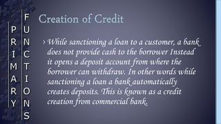 ›While sanctioning a loan to a customer, a bank
does not provide cash to the borrower Instead
it opens a deposit account from where the
borrower can withdraw. In other words while
sanctioning a loan a bank automatically
creates deposits. This is known as a credit
creation from commercial bank.
 