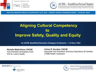 Aligning Cultural Competency
to
Improve Safety, Quality and Equity
An ACHE Qualified Education (Category II) Session – 1.0 Hour CEU
Richelle Webb Dixon, FACHE
Vice President Ambulatory Care
CHI St. Luke’s Health
ACHE-SETC is
Carlos R. Escobar, FACHE
Associate Vice President, Business Operations & Facilities
UTMB Health -Galveston
 