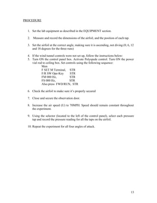 PROCEDURE
1. Set the lab equipment as described in the EQUIPMENT section.
2. Measure and record the dimensions of the airfoil, and the position of each tap.
3. Set the airfoil at the correct angle, making sure it is ascending, not diving (0, 6, 12
and 18 degrees for the three runs)
4. If the wind tunnel controls were not set up, follow the instructions below:
5. Turn ON the control panel box. Activate Polyspede control: Turn ON the power
vial rod to ceiling box. Set controls using the following sequence:
Mon
F SET M Terminal, STR
F/R SW Ope-Key STR
FM 000 Hz, STR
FS 000 Hz, STR
Also press FWD/RUN, STR
6. Check the airfoil to make sure it’s properly secured
7. Close and secure the observation door.
8. Increase the air speed (U) to 70MPH. Speed should remain constant throughout
the experiment.
9. Using the selector (located to the left of the control panel), select each pressure
tap and record the pressure reading for all the taps on the airfoil.
10. Repeat the experiment for all four angles of attack.
13
 