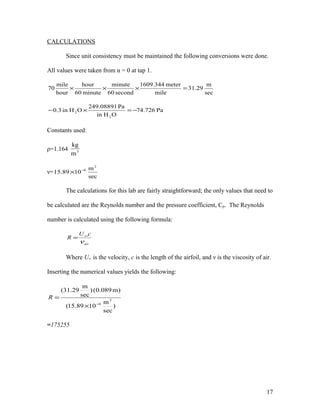 CALCULATIONS
Since unit consistency must be maintained the following conversions were done.
All values were taken from α = 0 at tap 1.
sec
m
31.29
mile
meter1609.344
second60
minute
minute60
hour
hour
mile
70 =×××
Pa74.726
OHin
Pa249.08891
OHin0.3
2
2 −=×−
Constants used:
ρ=1.164 3
m
kg
ν=
sec
m
1015.89
2
6−
×
The calculations for this lab are fairly straightforward; the only values that need to
be calculated are the Reynolds number and the pressure coefficient, Cp. The Reynolds
number is calculated using the following formula:
air
cU
R
ν
∞
=
Where U∞ is the velocity, c is the length of the airfoil, and ν is the viscosity of air.
Inserting the numerical values yields the following:
)
sec
m
1089.15(
)m089.0()
sec
m
29.31(
2
6−
×
=R
=175255
17
 