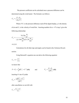 The pressure coefficient can be calculated once a pressure difference can be
determined using the wind tunnel. The formula is as follows:
2
2
1
∞
∞−
=
U
PP
C
air
p
ρ
Where P-P∞ is the pressure difference read off the digital display, ρ is the density
of air and U∞ is the velocity of wind flow. Inserting numbers for α = 0° at tap 1 gives the
following relationship:
2
32
1
2
)
sec
m
29.31)(
m
kg
164.1(
m
N
726.74
=pC
=0.1311
Calculations for all other taps and angles can be found in the Tabulated Results
section.
Using Bernoulli’s equation one can derive the following equation:
2
2
1
∞
−=
U
U
Cp
we know that
( )22
2
1
UUPP −ρ=− ∞∞ (#1) and 2
2
1
∞
∞
ρ
−
=
U
PP
Cp (#2)
inserting #1 into #2 yields
( )
2
2
1
22
2
1
∞
∞
ρ
−ρ
=
U
UU
Cp
after cancellation we are left with
2
22
∞
∞ −
=
U
UU
Cp
18
 