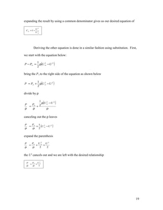 expanding the result by using a common denominator gives us our desired equation of
2
2
1
∞
−=
U
U
Cp
Deriving the other equation is done in a similar fashion using substitution. First,
we start with the equation below:
( )22
2
1
UUPP −ρ=− ∞∞
bring the P∞ to the right side of the equation as shown below
( )22
2
1
UUPP −ρ+= ∞∞
divide by ρ
( )
ρ
−ρ
+
ρ
=
ρ
∞
∞
22
2
1
UU
PP
canceling out the ρ leaves
( )22
2
1
UU
PP
−+
ρ
=
ρ
∞
∞
expand the parenthesis
22
22
UUPP
++
ρ
=
ρ
∞∞
the U2
cancels out and we are left with the desired relationship
2
2
∞∞
+
ρ
=
ρ
UPP
19
 