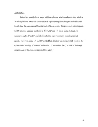 ABSTRACT
In this lab, an airfoil was tested within a subsonic wind tunnel generating winds at
70 miles per hour. Data was collected at 18 separate tap points along the airfoil in order
to calculate the pressure coefficient at each of those points. The process of gathering data
for 18 taps was repeated four times at 0°, 6°, 12° and 18° for an angle of attack. In
summary, angles 0° and 6° provided results that were reasonably close to expected
results. However, angle 12° and 18° yielded bad data that was not expected, possibly due
to inaccurate readings of pressure differential. Calculations for Cp at each of these taps
are provided in the Analysis section of this report
4
 