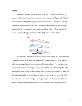 THEORY
Airfoils are sensitive and important devices. They can determine whether an
airplane will be airworthy and whether or not it will plummet into the ground. Airfoils
normally take a raindrop like shape and are symmetrical about a straight line running
through the center called the chord line. The angle at which the chord line is directed
against wind flow is referred to as the angle of attack, α. Figure 1 from reference 4
shows a diagram of a typical airfoil as well as the location of the chord line.
Figure 1
The difference between the chord line and the mean camber line is that the mean
camber line represents a curved line drawn from the leading edge back to the trailing
edge maintains equidistance between upper and bottom surfaces. Two stagnation lines
occur along an airfoil, one along the leading edge and one along the trailing edge. The
leading edge is the surface located centrally along the front edge the airfoil. It is the line
that separates whether air travels along the upper or lower surface of the airfoil. Both
these stagnation lines occur along the entire span (length into this paper) of the airfoil.
Figure 2 provides a visual representation of the locations of these stagnation points.
6
 