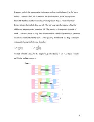 dependent on both the pressure distribution surrounding the airfoil as well as the Mach
number. However, since this experiment was performed well below the supersonic
threshold, the Mach number was not a governing factor. Figure 3 from reference 4
depicts foils producing both drag and lift. The top wing is producing drag while the
middle and bottom ones are producing lift. The number to right denotes the angle of
attack. Typically, the lift or drag force that an airfoil is capable of producing is given as a
nondimensional number rather than a vector quantity. Both the lift and drag coefficients
be calculated using the following formulae:
SV
D
C
SV
L
C DL 2
2
12
2
1
∞∞ ρ
=
ρ
=
Where L is the lift force, D is the drag force, ρ is the density of air, V∞ is the air velocity
and S is the surface roughness.
Figure 3
8
 